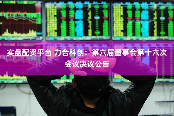 实盘配资平台 力合科创：第六届董事会第十六次会议决议公告