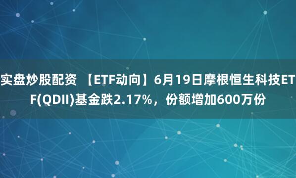 实盘炒股配资 【ETF动向】6月19日摩根恒生科技ETF(QDII)基金跌2.17%，份额增加600万份