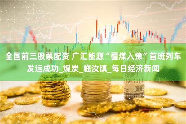 全国前三股票配资 广汇能源“疆煤入豫”首班列车发运成功_煤炭_临汝镇_每日经济新闻