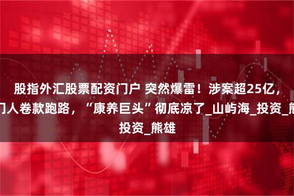 股指外汇股票配资门户 突然爆雷！涉案超25亿，掌门人卷款跑路，“康养巨头”彻底凉了_山屿海_投资_熊雄