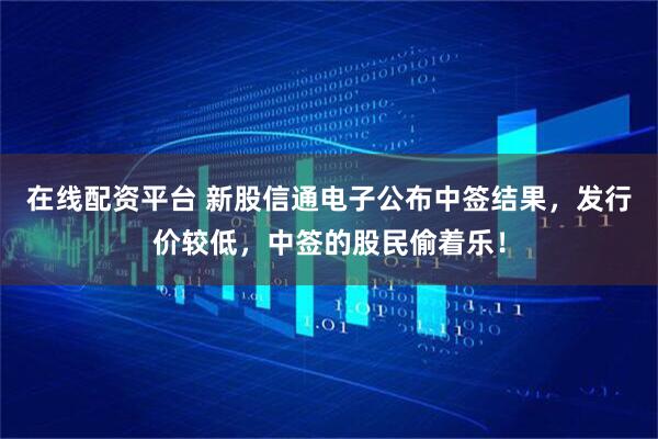 在线配资平台 新股信通电子公布中签结果，发行价较低，中签的股民偷着乐！