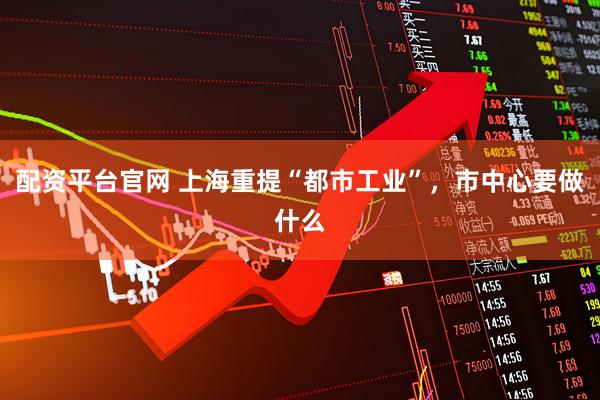 配资平台官网 上海重提“都市工业”，市中心要做什么