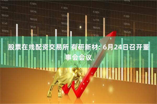 股票在线配资交易所 有研新材: 6月24日召开董事会会议