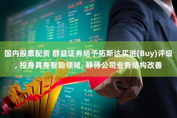 国内股票配资 群益证券给予拓斯达买进(Buy)评级, 投身具身智能领域, 静待公司业务结构改善