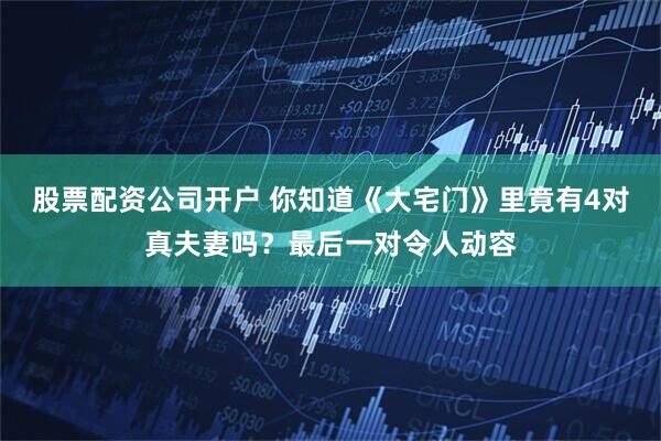 股票配资公司开户 你知道《大宅门》里竟有4对真夫妻吗？最后一对令人动容