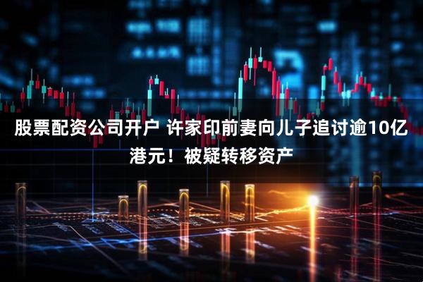 股票配资公司开户 许家印前妻向儿子追讨逾10亿港元！被疑转移资产