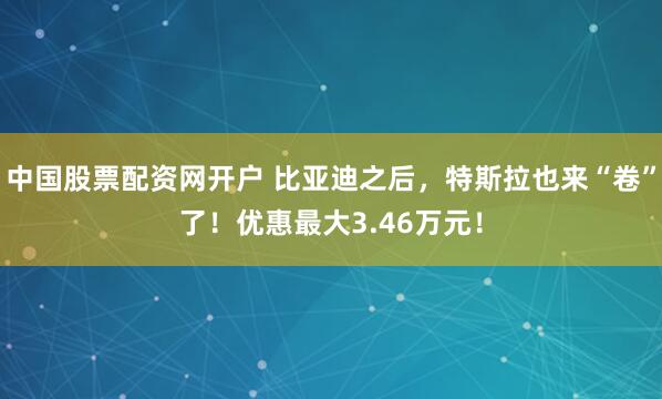 中国股票配资网开户 比亚迪之后，特斯拉也来“卷”了！优惠最大3.46万元！