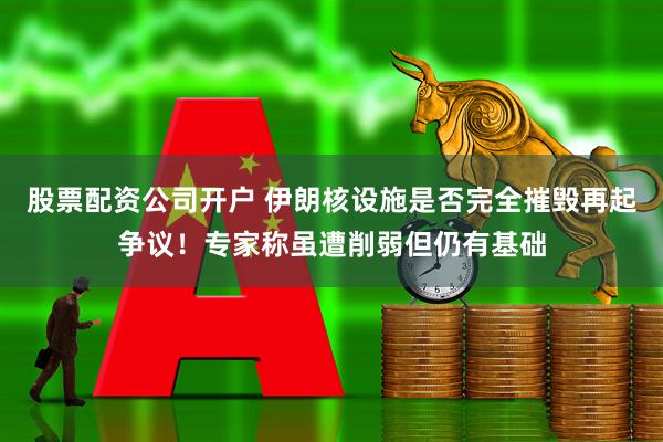 股票配资公司开户 伊朗核设施是否完全摧毁再起争议！专家称虽遭削弱但仍有基础