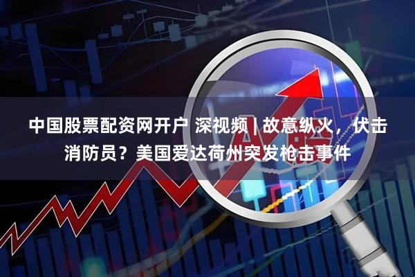 中国股票配资网开户 深视频 | 故意纵火，伏击消防员？美国爱达荷州突发枪击事件