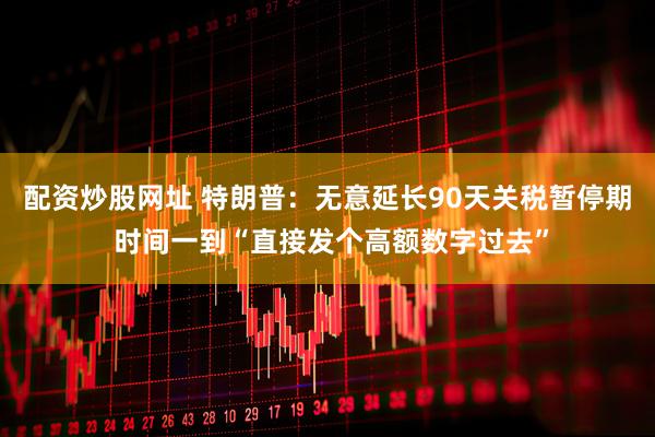 配资炒股网址 特朗普：无意延长90天关税暂停期 时间一到“直接发个高额数字过去”