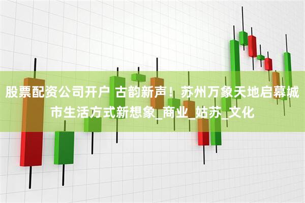股票配资公司开户 古韵新声！苏州万象天地启幕城市生活方式新想象_商业_姑苏_文化