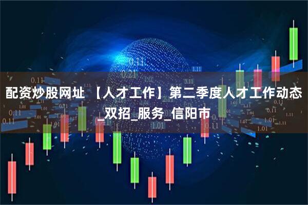 配资炒股网址 【人才工作】第二季度人才工作动态_双招_服务_信阳市