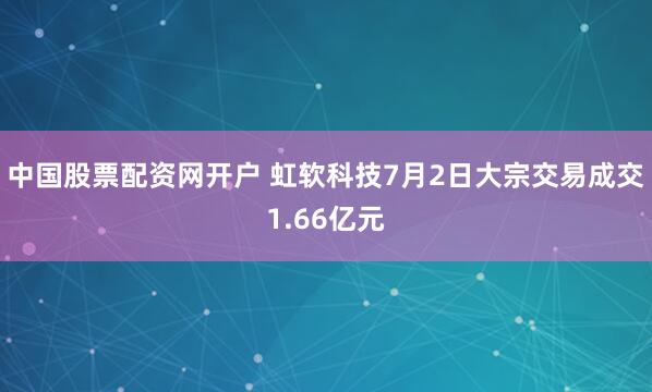 中国股票配资网开户 虹软科技7月2日大宗交易成交1.66亿元