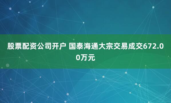 股票配资公司开户 国泰海通大宗交易成交672.00万元