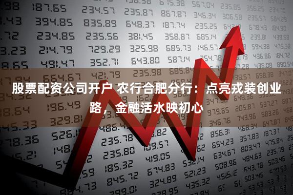 股票配资公司开户 农行合肥分行：点亮戎装创业路，金融活水映初心