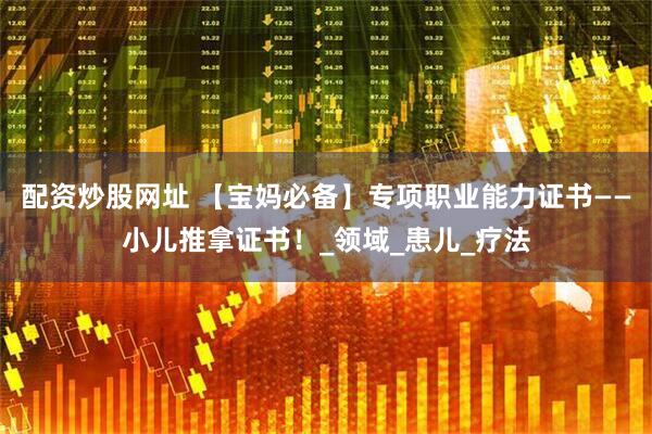 配资炒股网址 【宝妈必备】专项职业能力证书——小儿推拿证书！_领域_患儿_疗法