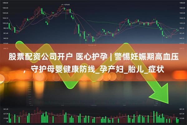 股票配资公司开户 医心护孕 | 警惕妊娠期高血压，守护母婴健康防线_孕产妇_胎儿_症状
