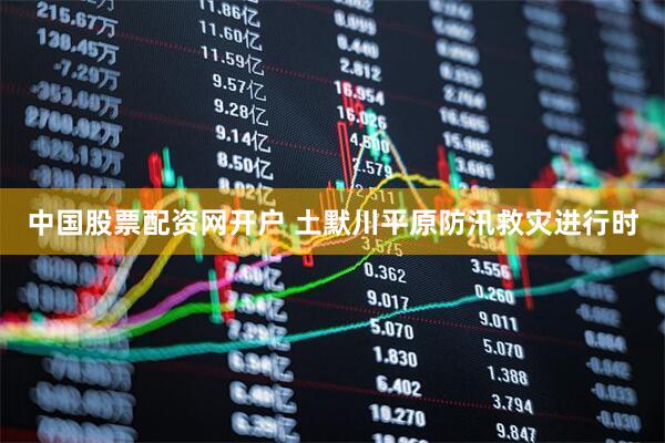 中国股票配资网开户 土默川平原防汛救灾进行时