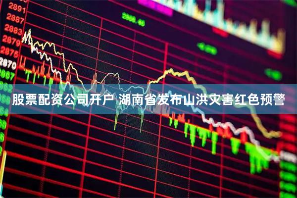 股票配资公司开户 湖南省发布山洪灾害红色预警