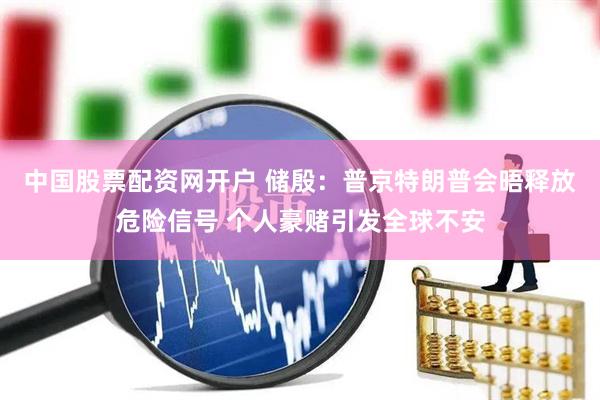 中国股票配资网开户 储殷：普京特朗普会晤释放危险信号 个人豪赌引发全球不安