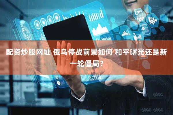 配资炒股网址 俄乌停战前景如何 和平曙光还是新一轮僵局？