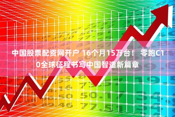 中国股票配资网开户 16个月15万台！ 零跑C10全球征程书写中国智造新篇章