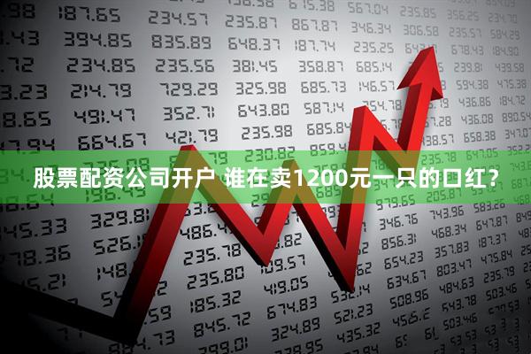 股票配资公司开户 谁在卖1200元一只的口红？