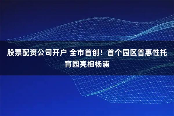股票配资公司开户 全市首创!首个园区普惠性托育园亮相杨浦
