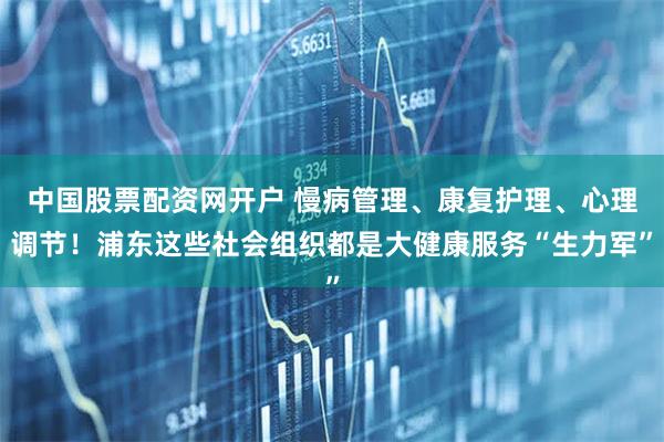 中国股票配资网开户 慢病管理、康复护理、心理调节!浦东这些社会组织都是大健康服务“生力军”