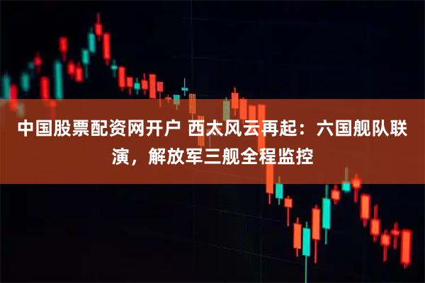 中国股票配资网开户 西太风云再起：六国舰队联演，解放军三舰全程监控