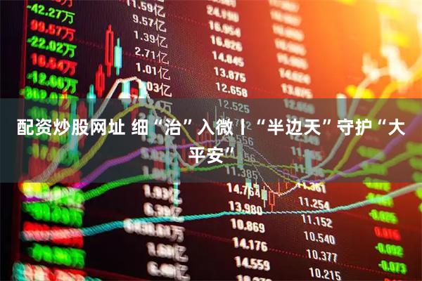 配资炒股网址 细“治”入微丨“半边天”守护“大平安”