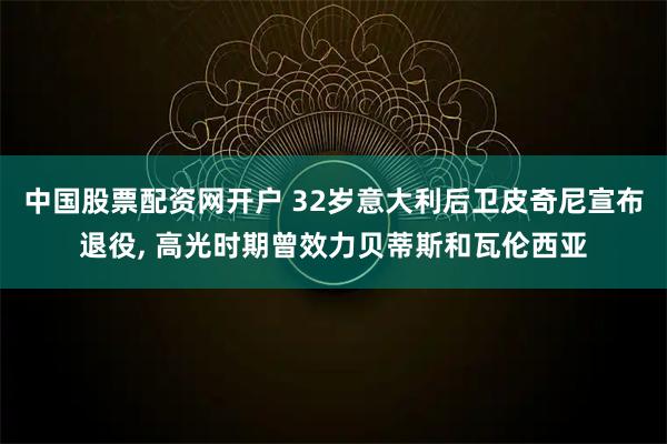 中国股票配资网开户 32岁意大利后卫皮奇尼宣布退役, 高光时期曾效力贝蒂斯和瓦伦西亚
