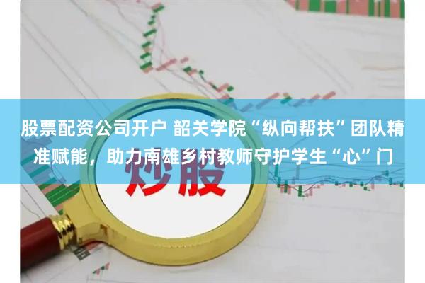 股票配资公司开户 韶关学院“纵向帮扶”团队精准赋能，助力南雄乡村教师守护学生“心”门
