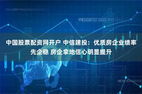 中国股票配资网开户 中信建投：优质房企业绩率先企稳 房企拿地信心明显提升
