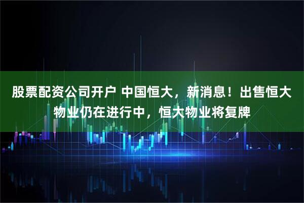 股票配资公司开户 中国恒大，新消息！出售恒大物业仍在进行中，恒大物业将复牌