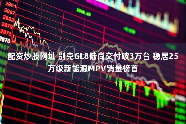 配资炒股网址 别克GL8陆尚交付破3万台 稳居25万级新能源MPV销量榜首