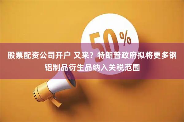 股票配资公司开户 又来？特朗普政府拟将更多钢铝制品衍生品纳入关税范围