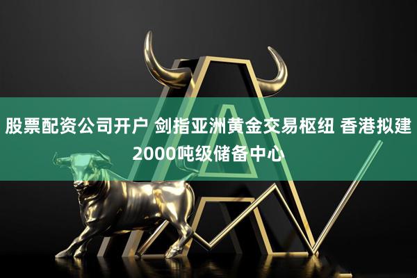 股票配资公司开户 剑指亚洲黄金交易枢纽 香港拟建2000吨级储备中心