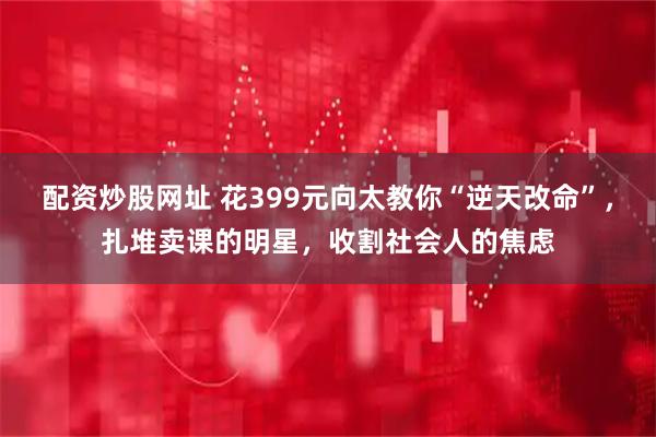 配资炒股网址 花399元向太教你“逆天改命”，扎堆卖课的明星，收割社会人的焦虑