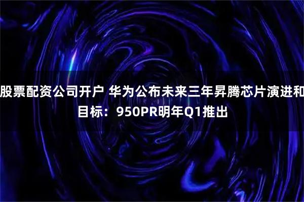 股票配资公司开户 华为公布未来三年昇腾芯片演进和目标：950PR明年Q1推出