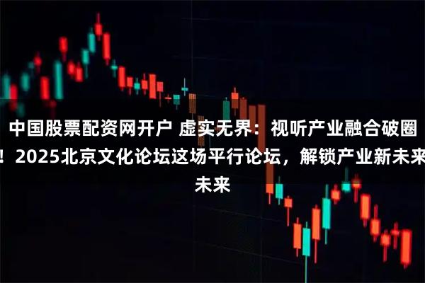 中国股票配资网开户 虚实无界：视听产业融合破圈！2025北京文化论坛这场平行论坛，解锁产业新未来
