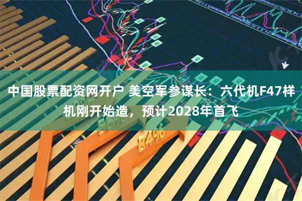 中国股票配资网开户 美空军参谋长：六代机F47样机刚开始造，预计2028年首飞