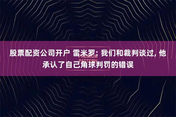 股票配资公司开户 雷米罗: 我们和裁判谈过, 他承认了自己角球判罚的错误