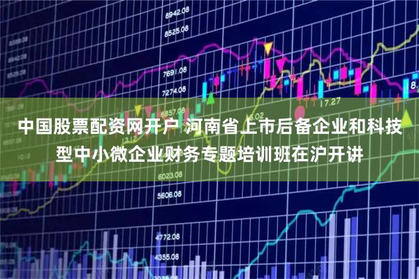 中国股票配资网开户 河南省上市后备企业和科技型中小微企业财务专题培训班在沪开讲