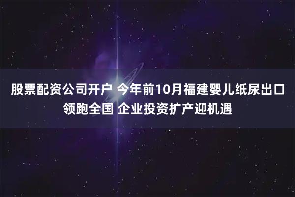 股票配资公司开户 今年前10月福建婴儿纸尿出口领跑全国 企业投资扩产迎机遇