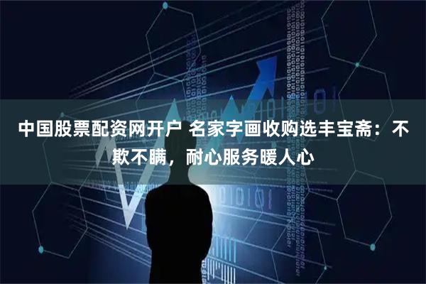 中国股票配资网开户 名家字画收购选丰宝斋：不欺不瞒，耐心服务暖人心