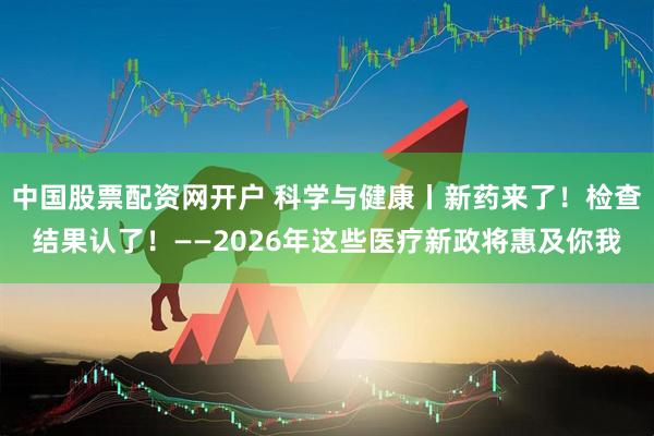 中国股票配资网开户 科学与健康丨新药来了！检查结果认了！——2026年这些医疗新政将惠及你我