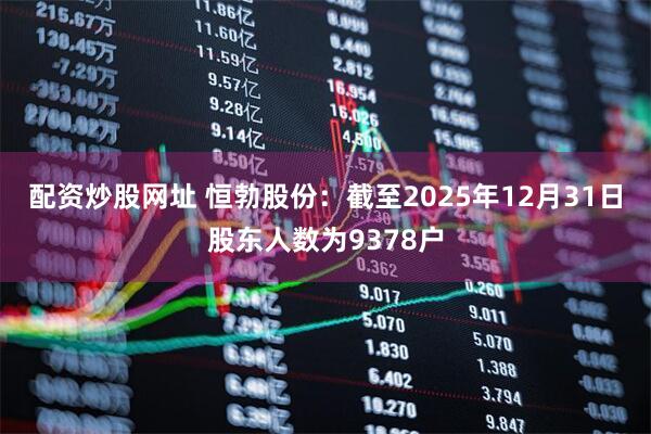 配资炒股网址 恒勃股份：截至2025年12月31日股东人数为9378户