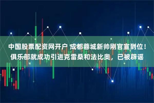 中国股票配资网开户 成都蓉城新帅刚官宣到位！俱乐部就成功引进克雷桑和法比奥，已被辟谣