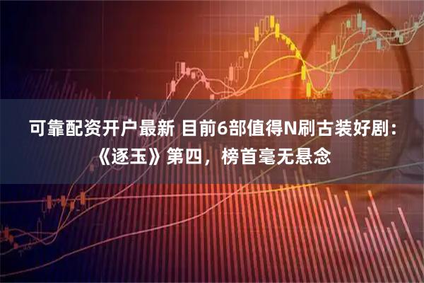 可靠配资开户最新 目前6部值得N刷古装好剧：《逐玉》第四，榜首毫无悬念